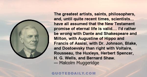 The greatest artists, saints, philosophers, and, until quite recent times, scientists... have all assumed that the New Testament promise of eternal life is valid.... I'd rather be wrong with Dante and Shakespeare and