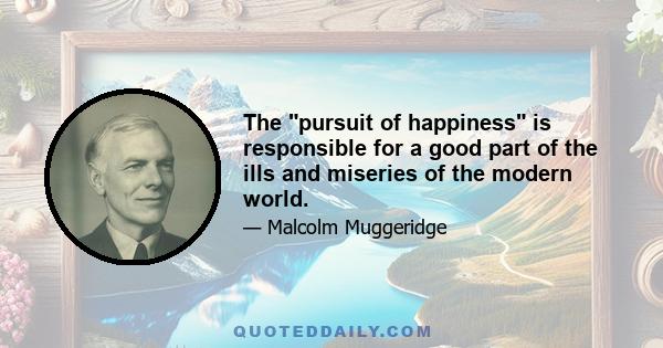 The pursuit of happiness is responsible for a good part of the ills and miseries of the modern world.