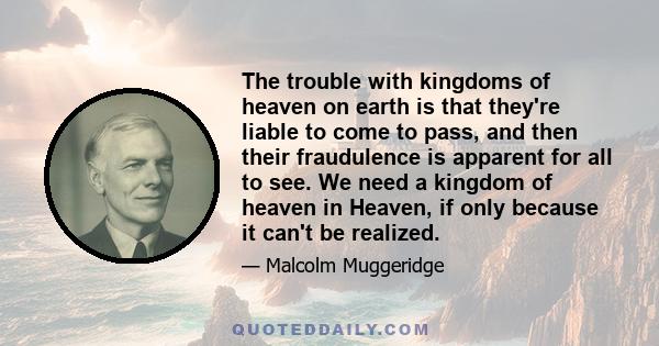 The trouble with kingdoms of heaven on earth is that they're liable to come to pass, and then their fraudulence is apparent for all to see. We need a kingdom of heaven in Heaven, if only because it can't be realized.