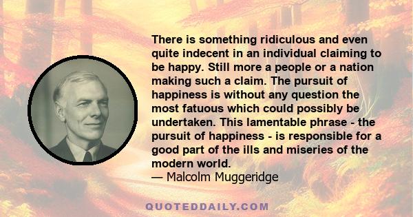 There is something ridiculous and even quite indecent in an individual claiming to be happy. Still more a people or a nation making such a claim. The pursuit of happiness is without any question the most fatuous which