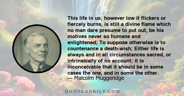 This life in us; however low it flickers or fiercely burns, is still a divine flame which no man dare presume to put out, be his motives never so humane and enlightened; To suppose otherwise is to countenance a