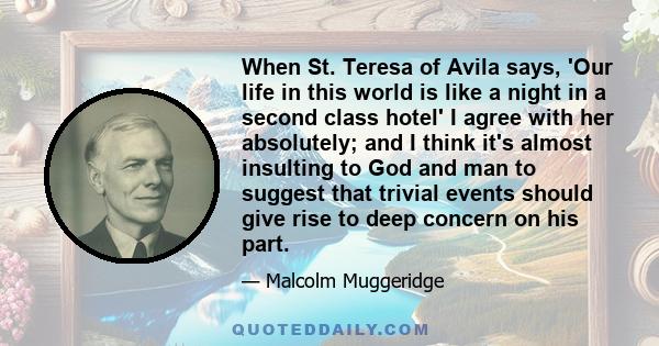 When St. Teresa of Avila says, 'Our life in this world is like a night in a second class hotel' I agree with her absolutely; and I think it's almost insulting to God and man to suggest that trivial events should give