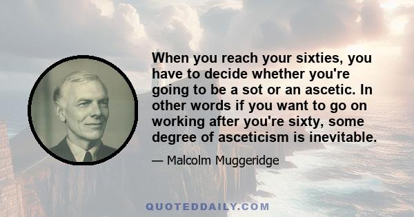 When you reach your sixties, you have to decide whether you're going to be a sot or an ascetic. In other words if you want to go on working after you're sixty, some degree of asceticism is inevitable.