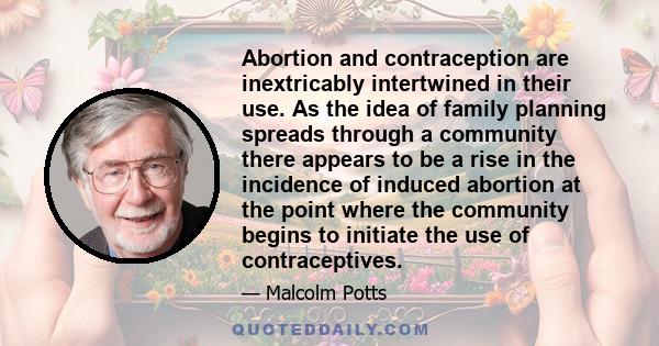 Abortion and contraception are inextricably intertwined in their use. As the idea of family planning spreads through a community there appears to be a rise in the incidence of induced abortion at the point where the