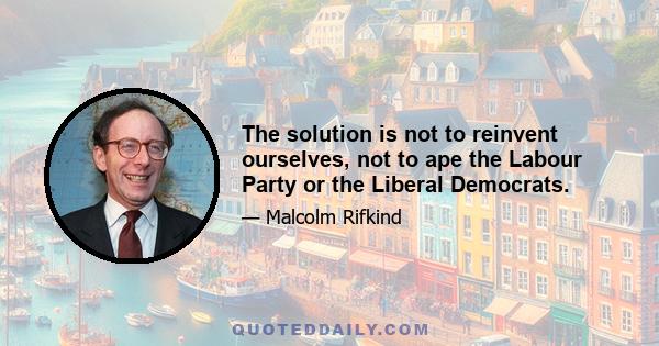 The solution is not to reinvent ourselves, not to ape the Labour Party or the Liberal Democrats.