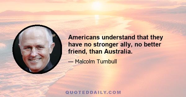 Americans understand that they have no stronger ally, no better friend, than Australia.