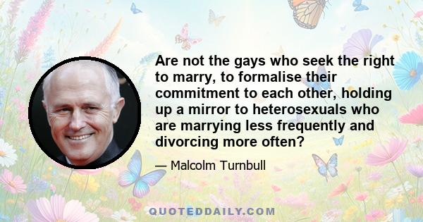 Are not the gays who seek the right to marry, to formalise their commitment to each other, holding up a mirror to heterosexuals who are marrying less frequently and divorcing more often?