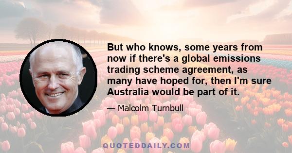 But who knows, some years from now if there's a global emissions trading scheme agreement, as many have hoped for, then I'm sure Australia would be part of it.