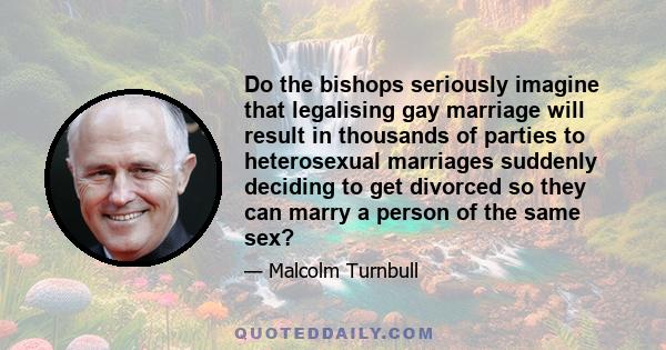 Do the bishops seriously imagine that legalising gay marriage will result in thousands of parties to heterosexual marriages suddenly deciding to get divorced so they can marry a person of the same sex?