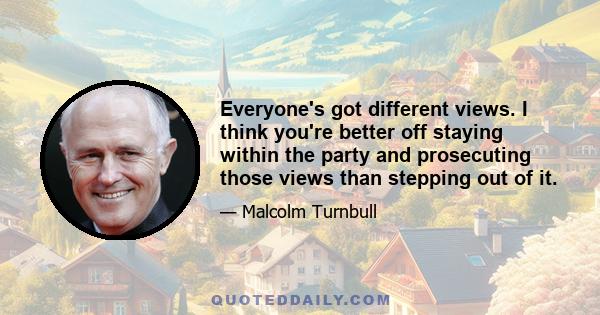 Everyone's got different views. I think you're better off staying within the party and prosecuting those views than stepping out of it.