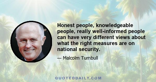 Honest people, knowledgeable people, really well-informed people can have very different views about what the right measures are on national security.