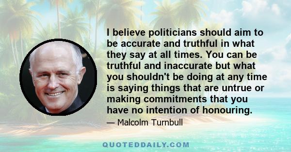 I believe politicians should aim to be accurate and truthful in what they say at all times. You can be truthful and inaccurate but what you shouldn't be doing at any time is saying things that are untrue or making