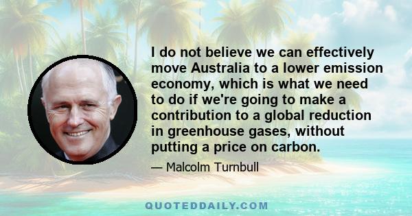 I do not believe we can effectively move Australia to a lower emission economy, which is what we need to do if we're going to make a contribution to a global reduction in greenhouse gases, without putting a price on