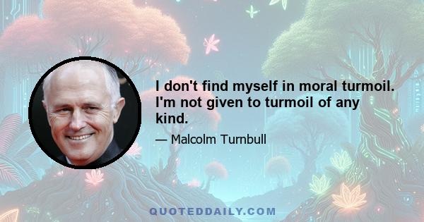 I don't find myself in moral turmoil. I'm not given to turmoil of any kind.