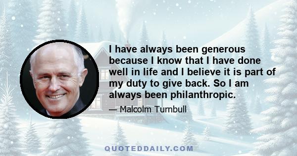 I have always been generous because I know that I have done well in life and I believe it is part of my duty to give back. So I am always been philanthropic.