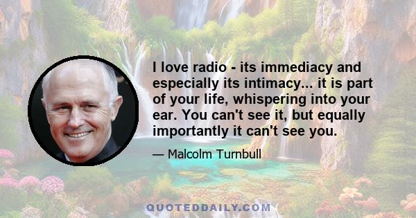 I love radio - its immediacy and especially its intimacy... it is part of your life, whispering into your ear. You can't see it, but equally importantly it can't see you.