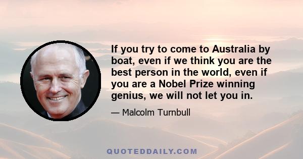 If you try to come to Australia by boat, even if we think you are the best person in the world, even if you are a Nobel Prize winning genius, we will not let you in.