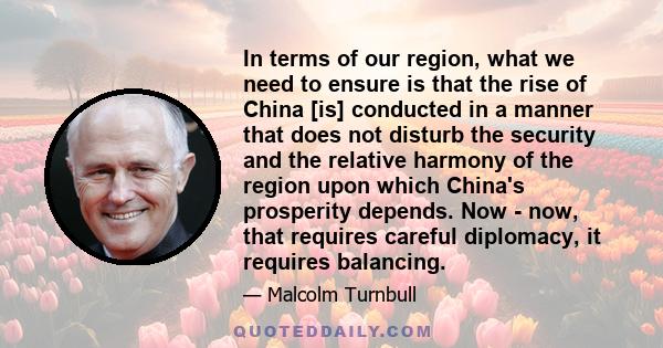 In terms of our region, what we need to ensure is that the rise of China [is] conducted in a manner that does not disturb the security and the relative harmony of the region upon which China's prosperity depends. Now -