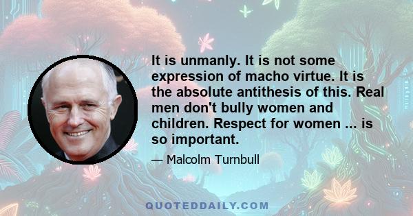 It is unmanly. It is not some expression of macho virtue. It is the absolute antithesis of this. Real men don't bully women and children. Respect for women ... is so important.