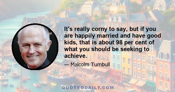 It's really corny to say, but if you are happily married and have good kids, that is about 98 per cent of what you should be seeking to achieve.