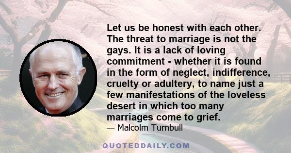 Let us be honest with each other. The threat to marriage is not the gays. It is a lack of loving commitment - whether it is found in the form of neglect, indifference, cruelty or adultery, to name just a few