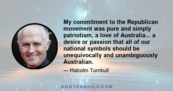 My commitment to the Republican movement was pure and simply patriotism, a love of Australia... a desire or passion that all of our national symbols should be unequivocally and unambiguously Australian.