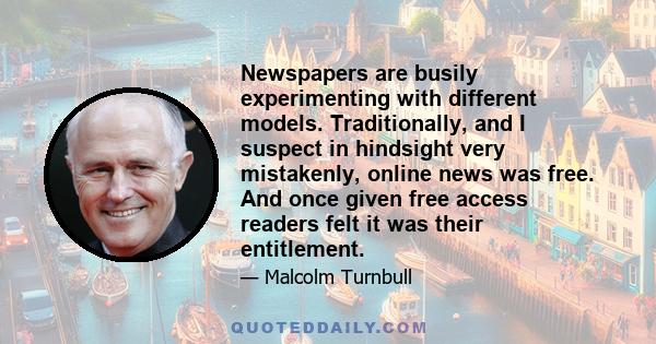 Newspapers are busily experimenting with different models. Traditionally, and I suspect in hindsight very mistakenly, online news was free. And once given free access readers felt it was their entitlement.