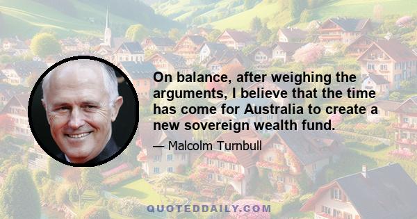 On balance, after weighing the arguments, I believe that the time has come for Australia to create a new sovereign wealth fund.