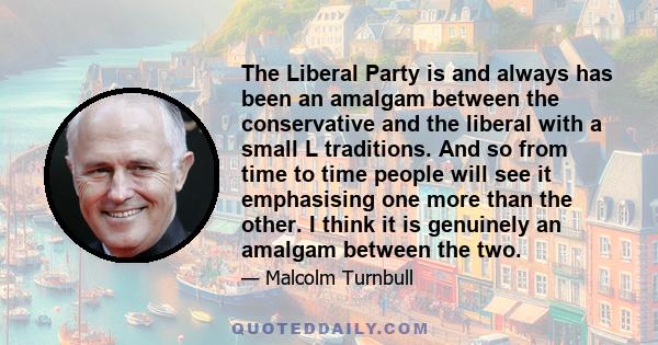 The Liberal Party is and always has been an amalgam between the conservative and the liberal with a small L traditions. And so from time to time people will see it emphasising one more than the other. I think it is