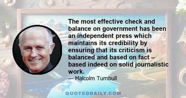 The most effective check and balance on government has been an independent press which maintains its credibility by ensuring that its criticism is balanced and based on fact – based indeed on solid journalistic work.