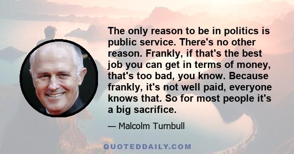 The only reason to be in politics is public service. There's no other reason. Frankly, if that's the best job you can get in terms of money, that's too bad, you know. Because frankly, it's not well paid, everyone knows