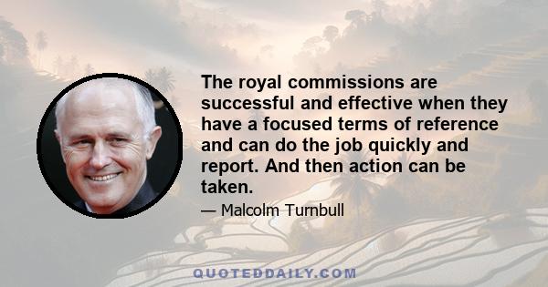 The royal commissions are successful and effective when they have a focused terms of reference and can do the job quickly and report. And then action can be taken.