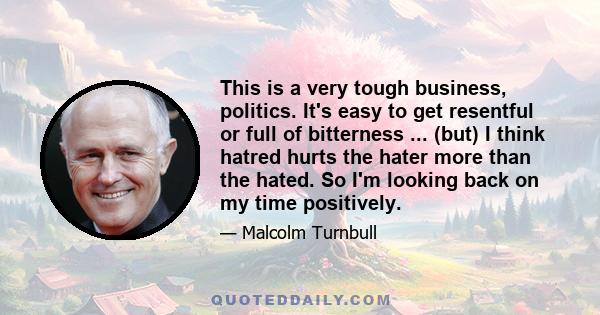 This is a very tough business, politics. It's easy to get resentful or full of bitterness ... (but) I think hatred hurts the hater more than the hated. So I'm looking back on my time positively.