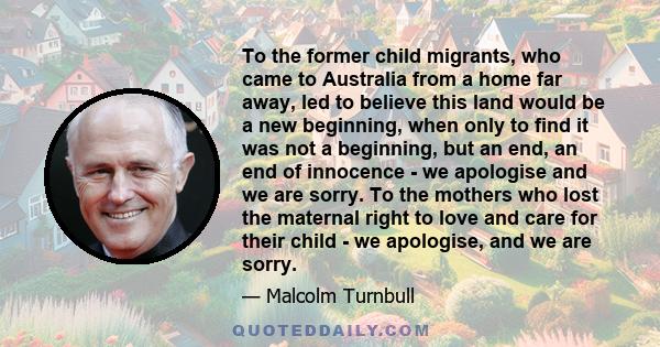 To the former child migrants, who came to Australia from a home far away, led to believe this land would be a new beginning, when only to find it was not a beginning, but an end, an end of innocence - we apologise and