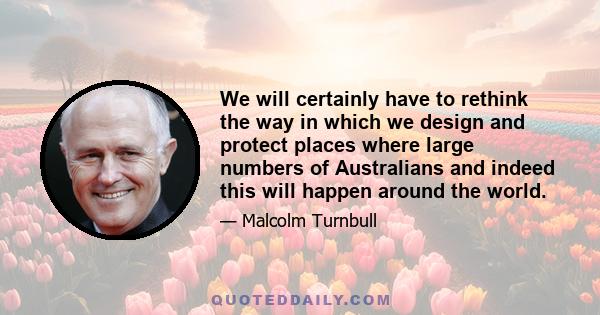 We will certainly have to rethink the way in which we design and protect places where large numbers of Australians and indeed this will happen around the world.