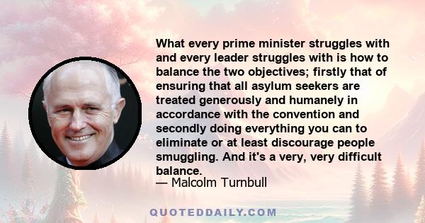 What every prime minister struggles with and every leader struggles with is how to balance the two objectives; firstly that of ensuring that all asylum seekers are treated generously and humanely in accordance with the