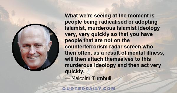 What we're seeing at the moment is people being radicalised or adopting Islamist, murderous Islamist ideology very, very quickly so that you have people that are not on the counterterrorism radar screen who then often,