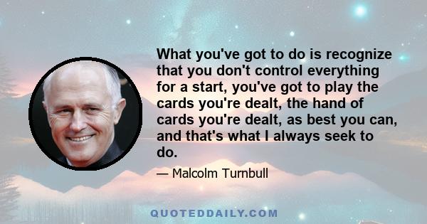 What you've got to do is recognize that you don't control everything for a start, you've got to play the cards you're dealt, the hand of cards you're dealt, as best you can, and that's what I always seek to do.