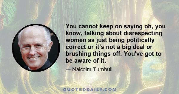 You cannot keep on saying oh, you know, talking about disrespecting women as just being politically correct or it's not a big deal or brushing things off. You've got to be aware of it.