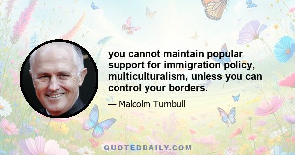 you cannot maintain popular support for immigration policy, multiculturalism, unless you can control your borders.