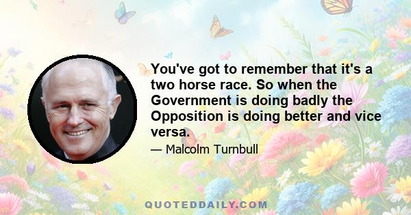 You've got to remember that it's a two horse race. So when the Government is doing badly the Opposition is doing better and vice versa.