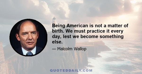 Being American is not a matter of birth. We must practice it every day, lest we become something else.