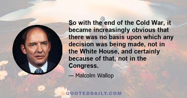 So with the end of the Cold War, it became increasingly obvious that there was no basis upon which any decision was being made, not in the White House, and certainly because of that, not in the Congress.