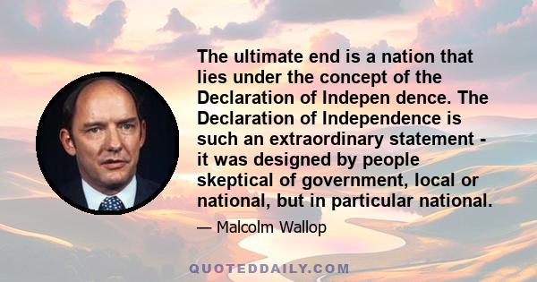 The ultimate end is a nation that lies under the concept of the Declaration of Indepen dence. The Declaration of Independence is such an extraordinary statement - it was designed by people skeptical of government, local 