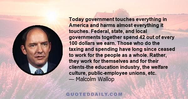 Today government touches everything in America and harms almost everything it touches. Federal, state, and local governments together spend 42 out of every 100 dollars we earn. Those who do the taxing and spending have