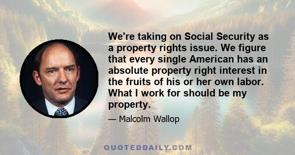 We're taking on Social Security as a property rights issue. We figure that every single American has an absolute property right interest in the fruits of his or her own labor. What I work for should be my property.