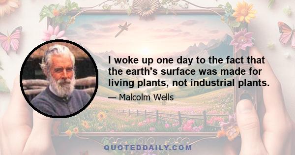 I woke up one day to the fact that the earth's surface was made for living plants, not industrial plants.