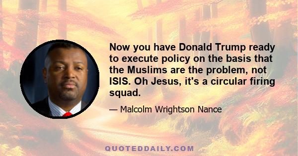 Now you have Donald Trump ready to execute policy on the basis that the Muslims are the problem, not ISIS. Oh Jesus, it's a circular firing squad.