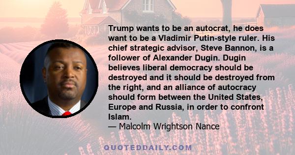 Trump wants to be an autocrat, he does want to be a Vladimir Putin-style ruler. His chief strategic advisor, Steve Bannon, is a follower of Alexander Dugin. Dugin believes liberal democracy should be destroyed and it