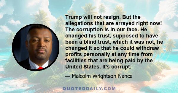 Trump will not resign. But the allegations that are arrayed right now! The corruption is in our face. He changed his trust, supposed to have been a blind trust, which it was not, he changed it so that he could withdraw